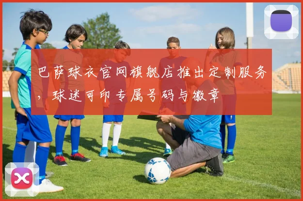 巴萨球衣官网旗舰店推出定制服务，球迷可印专属号码与徽章