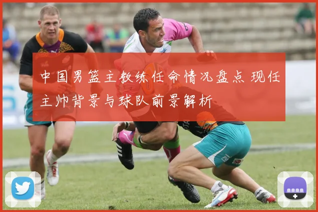 中国男篮主教练任命情况盘点 现任主帅背景与球队前景解析