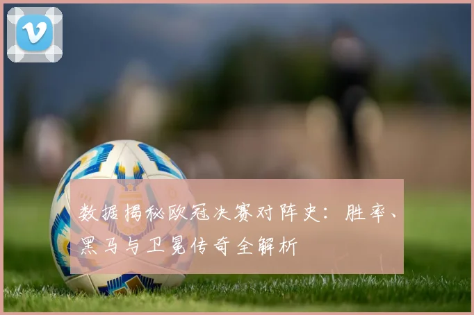 数据揭秘欧冠决赛对阵史：胜率、黑马与卫冕传奇全解析