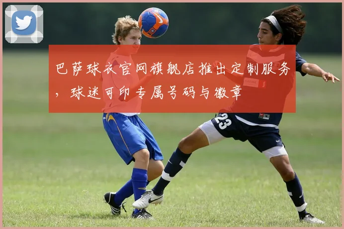 巴萨球衣官网旗舰店推出定制服务，球迷可印专属号码与徽章