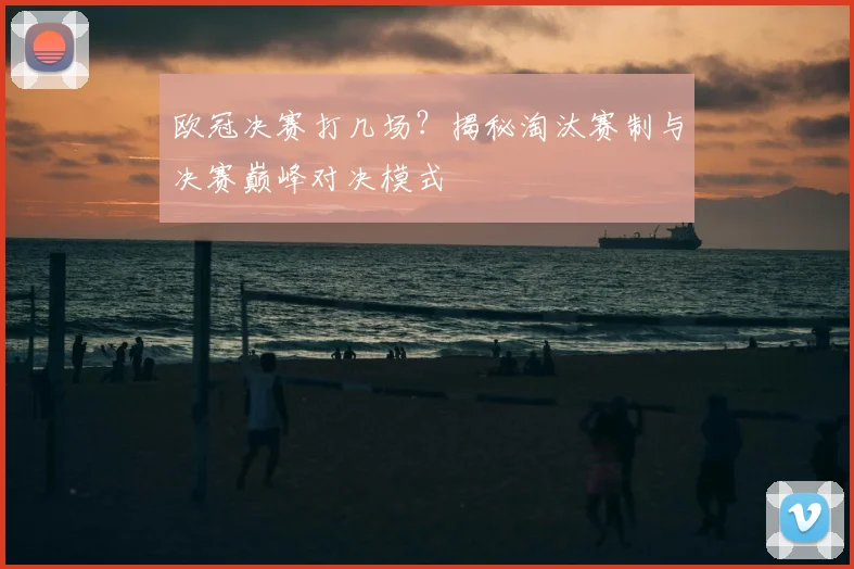 欧冠决赛打几场？揭秘淘汰赛制与决赛巅峰对决模式