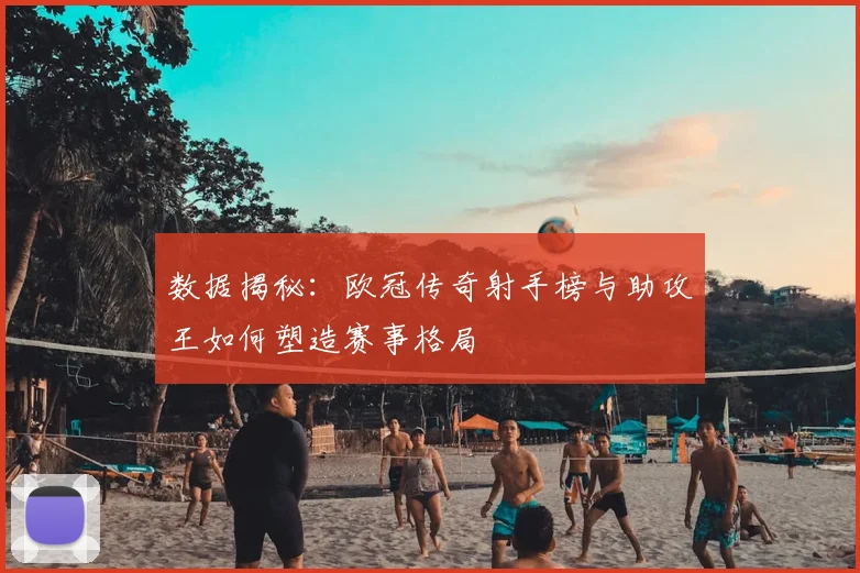 数据揭秘：欧冠传奇射手榜与助攻王如何塑造赛事格局