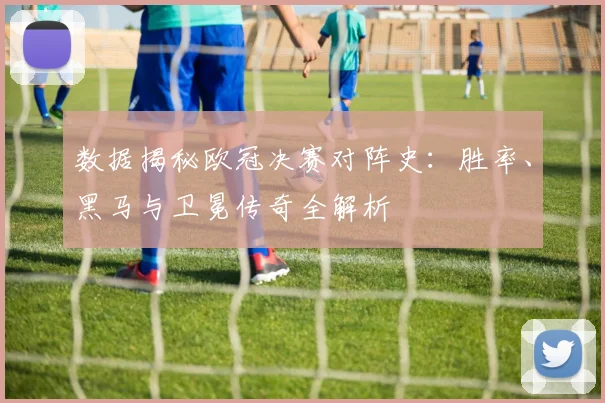 数据揭秘欧冠决赛对阵史：胜率、黑马与卫冕传奇全解析