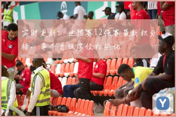 实时更新：世预赛12强赛最新积分榜，争夺晋级席位白热化