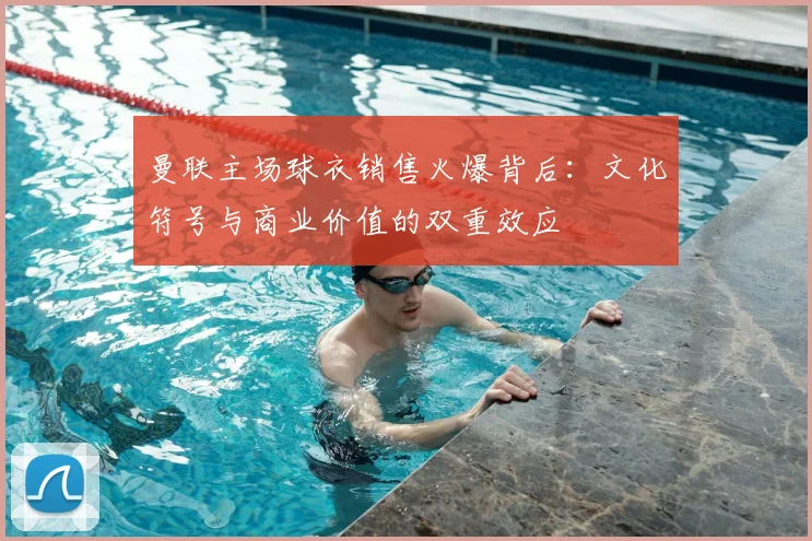 曼联主场球衣销售火爆背后：文化符号与商业价值的双重效应