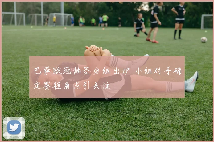 巴萨欧冠抽签分组出炉 小组对手确定赛程看点引关注