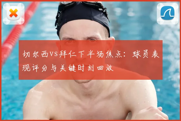 切尔西vs拜仁下半场焦点：球员表现评分与关键时刻回放