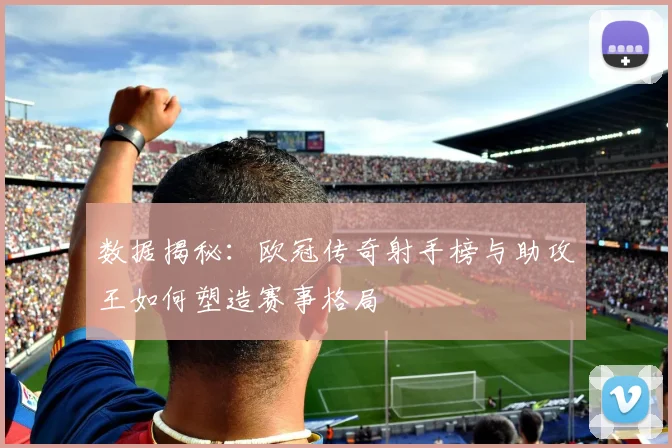 数据揭秘：欧冠传奇射手榜与助攻王如何塑造赛事格局
