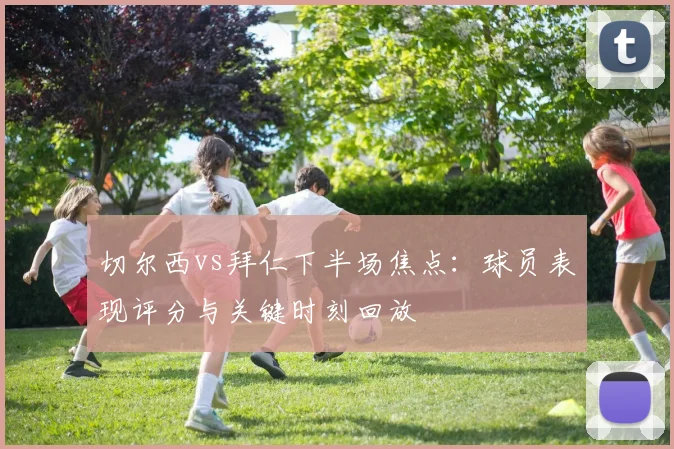 切尔西vs拜仁下半场焦点：球员表现评分与关键时刻回放