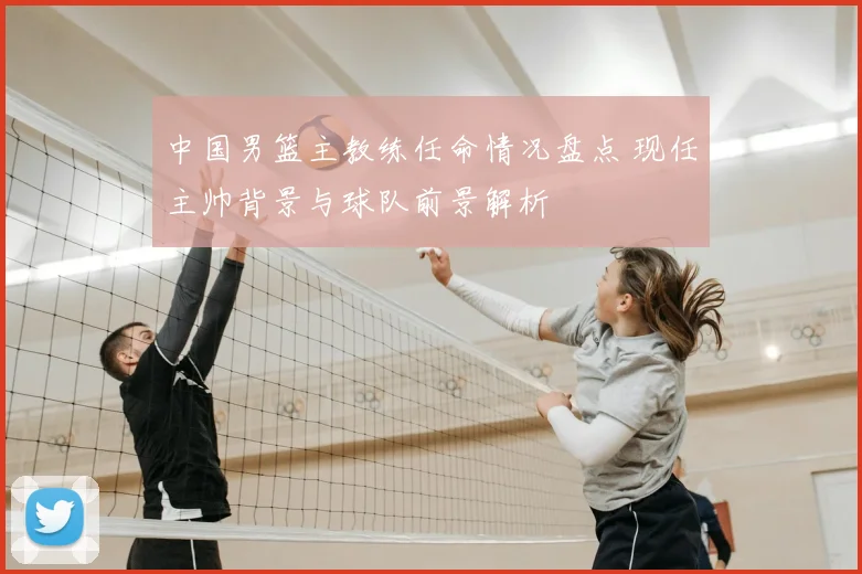 中国男篮主教练任命情况盘点 现任主帅背景与球队前景解析