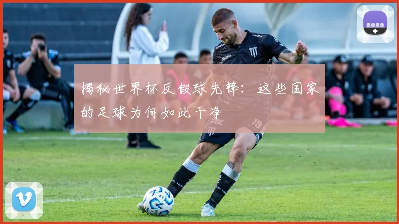 揭秘世界杯反假球先锋：这些国家的足球为何如此干净