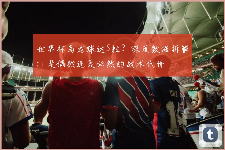 世界杯乌龙球达5粒?深度数据拆解:是偶然还是必然的战术代价