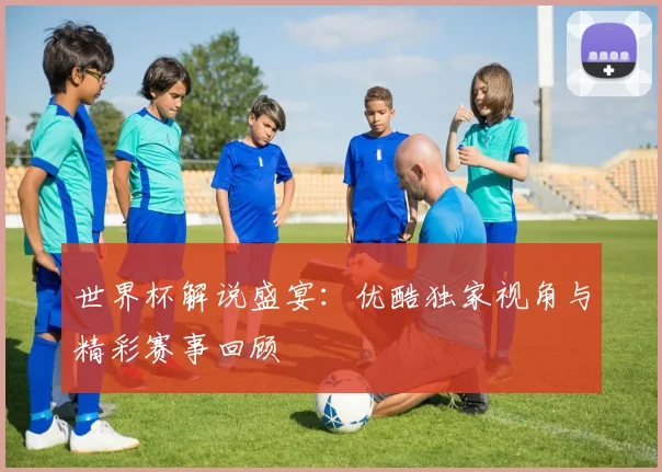 世界杯解说盛宴：优酷独家视角与精彩赛事回顾